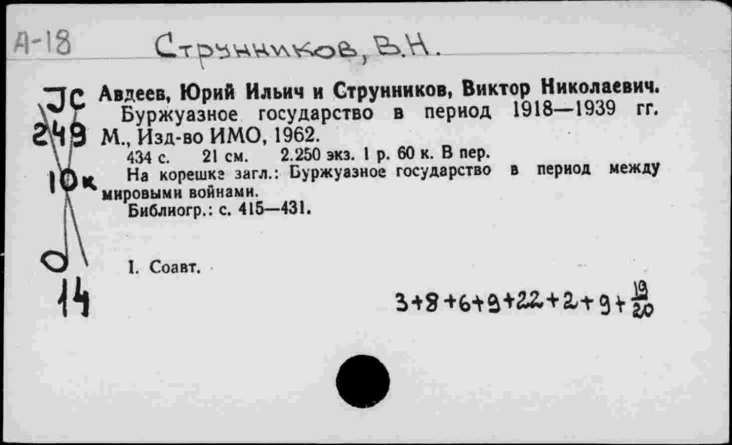 ﻿
Авдеев, Юрий Ильич и Струнников, Виктор Николаевич.
Буржуазное государство в период 1918—1939 гг. М., Изд-во ИМО, 1962.
434 с. 21 см. 2.250 экз. 1 р. 60 к. В пер.
На корешке загл.: Буржуазное государство в период между мировыми войнами.
Библиогр.: с. 415—431.

I. Соавт.
